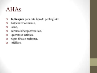 AHAs
 Indicações para este tipo de peeling são:
 Fotoenvelhecimento,
 acne,
 eczema hiperquerostático,
 queratose actínica,
 rugas finas e melasma,
 efélides.
 