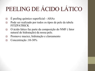 PEELING DE ÁCIDO LÁTICO
 É peeling químico superficial - AHAs
 Pode ser realizado por todos os tipos de pele da tabela
FITZPATRICK
 O ácido lático faz parte da composição do NMF ( fator
natural de hidratação) da nossa pele.
 Promove maciez, hidratação e clareamento
 Concentração :10-30%
 