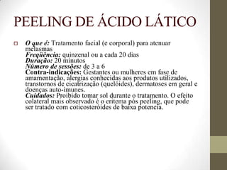 PEELING DE ÁCIDO LÁTICO
 O que é: Tratamento facial (e corporal) para atenuar
melasmas
Freqüência: quinzenal ou a cada 20 dias
Duração: 20 minutos
Número de sessões: de 3 a 6
Contra-indicações: Gestantes ou mulheres em fase de
amamentação, alergias conhecidas aos produtos utilizados,
transtornos de cicatrização (quelóides), dermatoses em geral e
doenças auto-imunes.
Cuidados: Proibido tomar sol durante o tratamento. O efeito
colateral mais observado é o eritema pós peeling, que pode
ser tratado com coticosteróides de baixa potencia.
 