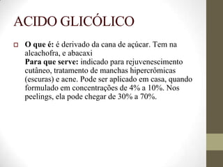 ACIDO GLICÓLICO
 O que é: é derivado da cana de açúcar. Tem na
alcachofra, e abacaxi
Para que serve: indicado para rejuvenescimento
cutâneo, tratamento de manchas hipercrômicas
(escuras) e acne. Pode ser aplicado em casa, quando
formulado em concentrações de 4% a 10%. Nos
peelings, ela pode chegar de 30% a 70%.
 