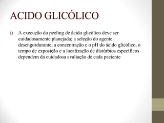 ACIDO GLICÓLICO
 A execução do peeling de ácido glicólico deve ser
cuidadosamente planejada; a seleção do agente
desengordurante, a concentração e o pH do ácido glicólico, o
tempo de exposição e a localização de distúrbios específicos
dependem da cuidadosa avaliação de cada paciente
 