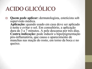 ACIDO GLICÓLICO
 Quem pode aplicar: dermatologista, esteticista sob
supervisão médica.
Aplicação: quando usado em casa deve ser aplicado
à noite e evitar o sol. Em consultório, a aplicação
dura de 3 a 7 minutos. A pele descansa por três dias.
Contra indicação: pode induzir a hiperpigmentação
pós-inflamatória, que causa o aparecimento de
manchas nas maçãs do rosto, em torno da boca e no
queixo.
 