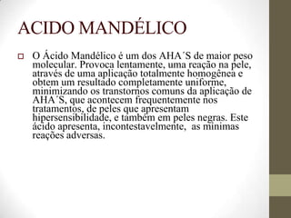 ACIDO MANDÉLICO
 O Ácido Mandélico é um dos AHA´S de maior peso
molecular. Provoca lentamente, uma reação na pele,
através de uma aplicação totalmente homogênea e
obtem um resultado completamente uniforme,
minimizando os transtornos comuns da aplicação de
AHA´S, que acontecem frequentemente nos
tratamentos, de peles que apresentam
hipersensibilidade, e também em peles negras. Este
ácido apresenta, incontestavelmente, as mínimas
reações adversas.
 