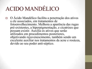 ACIDO MANDÉLICO
 O Ácido Mandélico facilita a penetração dos ativos
a ele associados, em tratamentos de
fotoenvelhecimento. Melhora a aparência das rugas
pré-existentes, a hiperpigmentação, e cicatrizes que
possam existir. Auxilia os ativos que serão
utilizados em procedimentos posteriores,
objetivando rejuvenescimento, também sendo um
excelente auxiliar nos tratamentos da acne e rosácea,
devido ao seu poder anti-séptico.
 