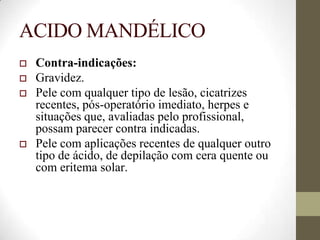 ACIDO MANDÉLICO
 Contra-indicações:
 Gravidez.
 Pele com qualquer tipo de lesão, cicatrizes
recentes, pós-operatório imediato, herpes e
situações que, avaliadas pelo profissional,
possam parecer contra indicadas.
 Pele com aplicações recentes de qualquer outro
tipo de ácido, de depilação com cera quente ou
com eritema solar.
 