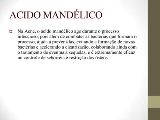 ACIDO MANDÉLICO
 Na Acne, o ácido mandélico age durante o processo
infeccioso, pois além de combater as bactérias que formam o
processo, ajuda a preveni-las, evitando a formação de novas
bactérias e acelerando a cicatrização, colaborando ainda com
o tratamento de eventuais seqüelas, e é extremamente eficaz
no controle de seborréia e restrição dos ósteos
 