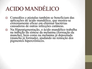 ACIDO MANDÉLICO
 Comedões e pústulas também se beneficiam das
aplicações de ácido mandélico, que mostra-se
extremamente eficaz em eliminar bactérias
causadoras de outras infecções cutâneas.
 Na Hiperpigmentação, o ácido mandélico trabalha
na inibição da síntese da melanina (formação da
mancha), bem como na melanina já depositada
(mancha já formada), ajudando na remoção dos
pigmentos hipercrômicos.
 