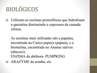BIOLÓGICOS
 Utilizam-se enzimas proteolíticas que hidrolisam
a queratina diminuindo a espessura da camada
córnea.
As enzimas mais utilizadas são a papaína,
encontrada na Carica papaya (papaia), e a
bromelina, encontrada no Ananas sativus
(abacaxi).
ENZIMA da abóbora- PUMPKING
 ARAZYME da aranha, etc
 