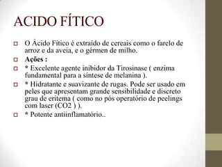 ACIDO FÍTICO
 O Ácido Fítico é extraído de cereais como o farelo de
arroz e da aveia, e o gérmen de milho.
 Ações :
 * Excelente agente inibidor da Tirosinase ( enzima
fundamental para a síntese de melanina ).
 * Hidratante e suavizante de rugas. Pode ser usado em
peles que apresentam grande sensibilidade e discreto
grau de eritema ( como no pós operatório de peelings
com laser (CO2 ) ).
 * Potente antiinflamatório..
 