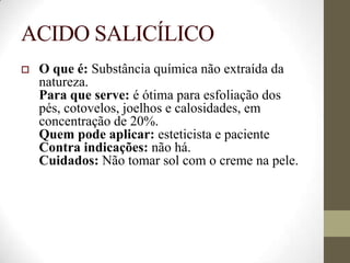 ACIDO SALICÍLICO
 O que é: Substância química não extraída da
natureza.
Para que serve: é ótima para esfoliação dos
pés, cotovelos, joelhos e calosidades, em
concentração de 20%.
Quem pode aplicar: esteticista e paciente
Contra indicações: não há.
Cuidados: Não tomar sol com o creme na pele.
 