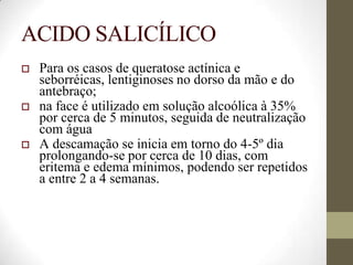 ACIDO SALICÍLICO
 Para os casos de queratose actínica e
seborréicas, lentiginoses no dorso da mão e do
antebraço;
 na face é utilizado em solução alcoólica à 35%
por cerca de 5 minutos, seguida de neutralização
com água
 A descamação se inicia em torno do 4-5º dia
prolongando-se por cerca de 10 dias, com
eritema e edema mínimos, podendo ser repetidos
a entre 2 a 4 semanas.
 