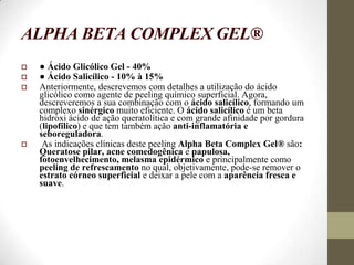 ALPHA BETA COMPLEX GEL®
 ● Ácido Glicólico Gel - 40%
 ● Ácido Salicílico - 10% à 15%
 Anteriormente, descrevemos com detalhes a utilização do ácido
glicólico como agente de peeling químico superficial. Agora,
descreveremos a sua combinação com o ácido salicílico, formando um
complexo sinérgico muito eficiente. O ácido salicílico é um beta
hidroxi ácido de ação queratolítica e com grande afinidade por gordura
(lipofílico) e que tem também ação anti-inflamatória e
seboreguladora.
 As indicações clínicas deste peeling Alpha Beta Complex Gel® são:
Queratose pilar, acne comedogênica e papulosa,
fotoenvelhecimento, melasma epidérmico e principalmente como
peeling de refrescamento no qual, objetivamente, pode-se remover o
estrato córneo superficial e deixar a pele com a aparência fresca e
suave.
 