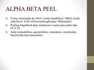 ALPHA BETA PEEL
 È uma associação de AHA ( ácido mandélico) +BHA( ácido
salicílico)+ GAG (Glicosaminoglicanas- Hidratação)
 Peeling Superficial para melanoses e acnes para peles tipo
IV,V,VI
 Ação:comedolítica, queratolítica, clareadora, cicatrizante,
bactericida,rejuvenescedora.
 