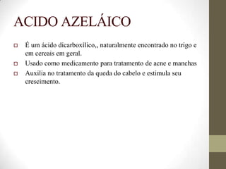 ACIDO AZELÁICO
 É um ácido dicarboxílico,, naturalmente encontrado no trigo e
em cereais em geral.
 Usado como medicamento para tratamento de acne e manchas
 Auxilia no tratamento da queda do cabelo e estimula seu
crescimento.
 
