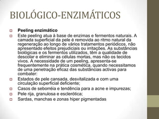 BIOLÓGICO-ENZIMÁTICOS
 Peeling enzimático
 Este peeling atua à base de enzimas e fermentos naturais. A
camada superficial da pele é removida ao ritmo natural da
regeneração ao longo de vários tratamentos periódicos, não
apresentado efeitos prejudiciais ou irritações. As substâncias
biológicas e os fermentos utilizados, têm a qualidade de
descolar e eliminar as células mortas, mas não os tecidos
vivos. A necessidade de um peeling, apresenta-se
frequentemente na prática cosmética, quando necessitamos
de uma penetração eficaz das substâncias activas para
combater:
 Estados de pele cansada, desvitalizada e com uma
circulação superficial deficiente;
 Casos de seborréia e tendência para a acne e impurezas;
 Pele rija, granulosa e esclerótica;
 Sardas, manchas e zonas hiper pigmentadas
 