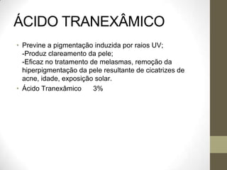 ÁCIDO TRANEXÂMICO
• Previne a pigmentação induzida por raios UV;
-Produz clareamento da pele;
-Eficaz no tratamento de melasmas, remoção da
hiperpigmentação da pele resultante de cicatrizes de
acne, idade, exposição solar.
• Ácido Tranexâmico 3%
 