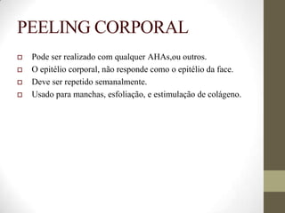 PEELING CORPORAL
 Pode ser realizado com qualquer AHAs,ou outros.
 O epitélio corporal, não responde como o epitélio da face.
 Deve ser repetido semanalmente.
 Usado para manchas, esfoliação, e estimulação de colágeno.
 
