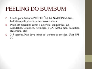 PEELING DO BUMBUM
 Usado para deixar a PREFERÊNCIA NACIONAL liso,
hidratado pele jovem, sem cravos e acnes.
 Pode ser mecânico como o de cristal ou químico( ac.
Mandélico, Glicólico, Retinóico, TCA, Alpha-beta, Salicílico,
Resorcina, etc)
 3-5 sessões. Não deve tomar sol durante as sessões. Usar FPS
30
 