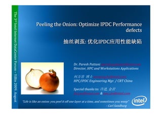 The 3rd Intel Internet DataCenter Forum – YiBin 2009. August


                                                                          Peeling the Onion: Optimize IPDC Performance
                                                                                                                defects

                                                                                               抽丝剥茧: 优化IPDC应用性能缺陷



                                                                                                       Dr. Paresh Pattani paresh.g.pattani@intel.com
                                                                                                       Director, HPC and Workstations Applications

                                                                                                       何万青 博士 wanqing.he@intel.com
                                                                                                       HPC/IPDC Engineering Mgr. / CRT China

                                                                                                       Special thanks to: 许进, 金君
                                                                                                       Jin.j.xu@intel.com & jun.i.jin@intel.com

                                                               “Life is like an onion: you peel it off one layer at a time, and sometimes you weep”
                                                                                                                1                  - Carl Sandburg
 