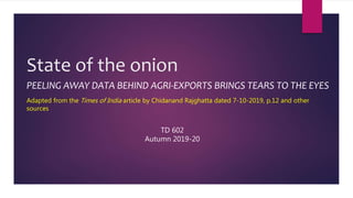 State of the onion
PEELING AWAY DATA BEHIND AGRI-EXPORTS BRINGS TEARS TO THE EYES
Adapted from the Times of India article by Chidanand Rajghatta dated 7-10-2019, p.12 and other
sources
TD 602
Autumn 2019-20
 