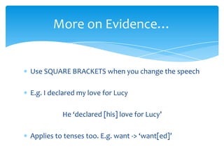 More on Evidence…


Use SQUARE BRACKETS when you change the speech

E.g. I declared my love for Lucy

          He ‘declared [his] love for Lucy’

Applies to tenses too. E.g. want -> ‘want[ed]’
 