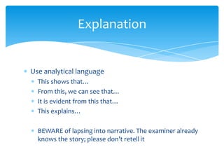 Explanation


Use analytical language
  This shows that…
  From this, we can see that…
  It is evident from this that…
  This explains…

  BEWARE of lapsing into narrative. The examiner already
  knows the story; please don’t retell it
 