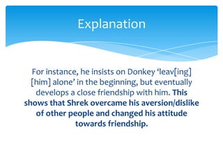Explanation


  For instance, he insists on Donkey ‘leav[ing]
  [him] alone’ in the beginning, but eventually
   develops a close friendship with him. This
shows that Shrek overcame his aversion/dislike
   of other people and changed his attitude
              towards friendship.
 