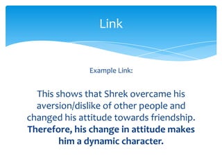 Link


              Example Link:


  This shows that Shrek overcame his
  aversion/dislike of other people and
changed his attitude towards friendship.
Therefore, his change in attitude makes
        him a dynamic character.
 