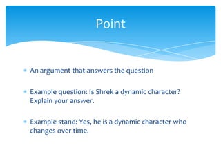 Point


An argument that answers the question

Example question: Is Shrek a dynamic character?
Explain your answer.

Example stand: Yes, he is a dynamic character who
changes over time.
 