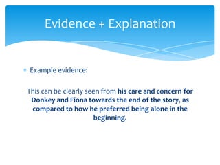 Evidence + Explanation


Example evidence:

This can be clearly seen from his care and concern for
 Donkey and Fiona towards the end of the story, as
 compared to how he preferred being alone in the
                      beginning.
 