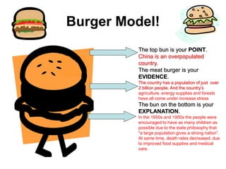 Burger Model!
The top bun is your POINT.
China is an overpopulated
country.
The meat burger is your
EVIDENCE.
The country has a population of just over
2 billion people. And the country’s
agriculture, energy supplies and forests
have all come under increase stress
The bun on the bottom is your
EXPLANATION.
In the 1950s and 1950s the people were
encouraged to have as many children as
possible due to the state philosophy that
"a large population gives a strong nation”.
At same time, death rates decreased, due
to improved food supplies and medical
care.
 