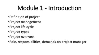 Module 1 - Introduction
• Definition of project
• Project management
• Project life cycle
• Project types
• Project overruns
• Role, responsibilities, demands on project manager
 