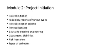 Module 2: Project Initiation
• Project initiation
• Feasibility reports of various types
• Project selection criteria
• Project licensing
• Basic and detailed engineering
• Guarantees, Liabilities
• Risk insurance
• Types of estimates.
 