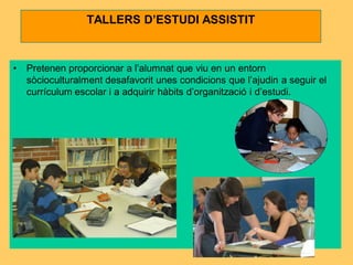 TALLERS D’ESTUDI ASSISTIT



•   Pretenen proporcionar a l’alumnat que viu en un entorn
    sòcioculturalment desafavorit unes condicions que l’ajudin a seguir el
    currículum escolar i a adquirir hàbits d’organització i d’estudi.
 
