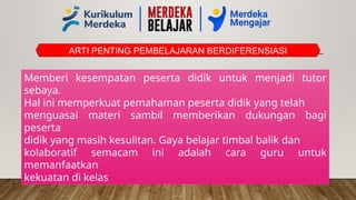 ARTI PENTING PEMBELAJARAN BERDIFERENSIASI
Memberi kesempatan peserta didik untuk menjadi tutor
sebaya.
Hal ini memperkuat pemahaman peserta didik yang telah
menguasai materi sambil memberikan dukungan bagi
peserta
didik yang masih kesulitan. Gaya belajar timbal balik dan
kolaboratif semacam ini adalah cara guru untuk
memanfaatkan
kekuatan di kelas
 