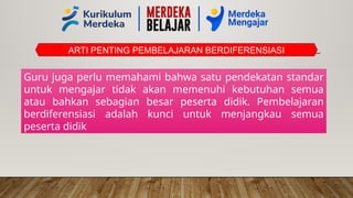 ARTI PENTING PEMBELAJARAN BERDIFERENSIASI
Guru juga perlu memahami bahwa satu pendekatan standar
untuk mengajar tidak akan memenuhi kebutuhan semua
atau bahkan sebagian besar peserta didik. Pembelajaran
berdiferensiasi adalah kunci untuk menjangkau semua
peserta didik
 