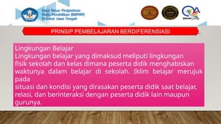 PRINSIP PEMBELAJARAN BERDIFERENSIASI
Lingkungan Belajar
Lingkungan belajar yang dimaksud meliputi lingkungan
fisik sekolah dan kelas dimana peserta didik menghabiskan
waktunya dalam belajar di sekolah. Iklim belajar merujuk
pada
situasi dan kondisi yang dirasakan peserta didik saat belajar,
relasi, dan berinteraksi dengan peserta didik lain maupun
gurunya.
 