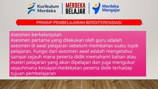 PRINSIP PEMBELAJARAN BERDIFERENSIASI
Asesmen berkelanjutan
Asesmen pertama yang dilakukan oleh guru adalah
asesmen di awal pelajaran sebelum membahas suatu topik
pelajaran. Fungsi dari asesmen awal adalah mengetahui
sampai sejauh mana peserta didik memahami bahan atau
materi pelajaran yang akan dipelajari dan juga mengukur
sejauhmana kesiapan/kedekatan peserta didik terhadap
tujuan pembelajaran
 