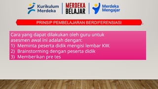 PRINSIP PEMBELAJARAN BERDIFERENSIASI
Cara yang dapat dilakukan oleh guru untuk
asesmen awal ini adalah dengan:
1) Meminta peserta didik mengisi lembar KW.
2) Brainstorming dengan peserta didik
3) Memberikan pre tes
 