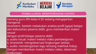 PEMBELAJARAN BERDIFERENSIASI KONTEN
Seorang guru IPA kelas 4 SD sedang mengajarkan
mengenai
ekosistem. Setelah melakukan analisa profil (gaya) belajar
dan kebutuhan peserta didik, guru memberikan materi
sesuai
dengan profil belajar peserta didik:
a. audio visual: materi melalui video pembelajaran,
b. kinestetik: mengobservasi lingkungan sekitar,
c. audio: mendengarkan lagu tentang makhluk hidup.
Dengan memberikan materi melalui video, observasi
lingkungan
 