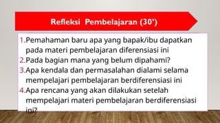 1.Pemahaman baru apa yang bapak/ibu dapatkan
pada materi pembelajaran diferensiasi ini
2.Pada bagian mana yang belum dipahami?
3.Apa kendala dan permasalahan dialami selama
mempelajari pembelajaran berdiferensiasi ini
4.Apa rencana yang akan dilakukan setelah
mempelajari materi pembelajaran berdiferensiasi
ini?
Refleksi Pembelajaran (30’)
 