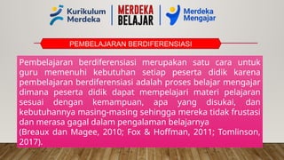 PEMBELAJARAN BERDIFERENSIASI
Pembelajaran berdiferensiasi merupakan satu cara untuk
guru memenuhi kebutuhan setiap peserta didik karena
pembelajaran berdiferensiasi adalah proses belajar mengajar
dimana peserta didik dapat mempelajari materi pelajaran
sesuai dengan kemampuan, apa yang disukai, dan
kebutuhannya masing-masing sehingga mereka tidak frustasi
dan merasa gagal dalam pengalaman belajarnya
(Breaux dan Magee, 2010; Fox & Hoffman, 2011; Tomlinson,
2017).
 