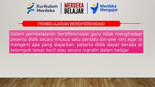 PEMBELAJARAN BERDIFERENSIASI
Dalam pembelajaran berdiferensiasi guru tidak menghadapi
peserta didik secara khusus satu persatu (on-one -on) agar ia
mengerti apa yang diajarkan. peserta didik dapat berada di
kelompok besar, kecil atau secara mandiri dalam belajar
 