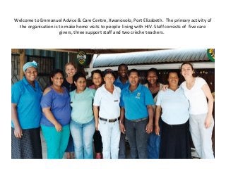 Welcome to Emmanuel Advice & Care Centre, Xwanoxolo, Port Elizabeth. The primary activity of
the organisation is to make home visits to people living with HIV. Staff consists of five care
givers, three support staff and two crèche teachers.
 
