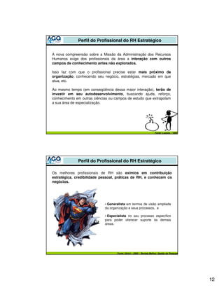 Perfil do Profissional do RH Estratégico


A nova compreensão sobre a Missão da Administração dos Recursos
Humanos exige dos profissionais da área a interação com outros
campos de conhecimento antes não explorados.

Isso faz com que o profissional precise estar mais próximo da
organização, conhecendo seu negócio, estratégias, mercado em que
atua, etc.

Ao mesmo tempo (em conseqüência dessa maior interação), terão de
investir em seu autodesenvolvimento, buscando ajuda, reforço,
conhecimento em outras ciências ou campos de estudo que extrapolam
a sua área de especialização.




                                                                      Fonte: Lucena – 1999




              Perfil do Profissional do RH Estratégico

Os melhores profissionais de RH são exímios em contribuição
estratégica, credibilidade pessoal, práticas de RH, e conhecem os
negócios.




                             • Generalista em termos de visão ampliada
                             da organização e seus processos, e

                             • Especialista no seu processo específico
                             para poder oferecer suporte às demais
                             áreas.




                                    Fonte: Ulrich – 2005 – Revista Melhor, Gestão de Pessoas




                                                                                               12
 