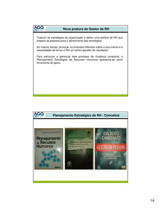 Nova postura do Gestor de RH

Traduzir as estratégias da organização e definir uma política de RH que
prepare as pessoas para o atendimento das estratégias

Ao mesmo tempo, provocar na empresa reflexões sobre a sua cultura e a
necessidade de tornar o RH um centro gerador de resultados.

Para estruturar e gerenciar este processo de mudança constante, o
Planejamento Estratégico de Recursos Humanos apresenta-se como
ferramenta de apoio.




             Planejamento Estratégico de RH - Conceitos




                                                                          14
 