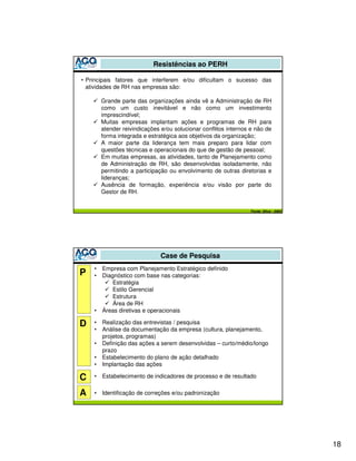 Resistências ao PERH

• Principais fatores que interferem e/ou dificultam o sucesso das
  atividades de RH nas empresas são:

        Grande parte das organizações ainda vê a Administração de RH
        como um custo inevitável e não como um investimento
        imprescindível;
        Muitas empresas implantam ações e programas de RH para
        atender reivindicações e/ou solucionar conflitos internos e não de
        forma integrada e estratégica aos objetivos da organização;
        A maior parte da liderança tem mais preparo para lidar com
        questões técnicas e operacionais do que de gestão de pessoal;
        Em muitas empresas, as atividades, tanto de Planejamento como
        de Administração de RH, são desenvolvidas isoladamente, não
        permitindo a participação ou envolvimento de outras diretorias e
        lideranças;
        Ausência de formação, experiência e/ou visão por parte do
        Gestor de RH.


                                                                 Fonte: Silva - 2003




                               Case de Pesquisa
    •   Empresa com Planejamento Estratégico definido
P   •   Diagnóstico com base nas categorias:
            Estratégia
            Estilo Gerencial
            Estrutura
            Área de RH
    •   Áreas diretivas e operacionais

D   •   Realização das entrevistas / pesquisa
    •   Análise da documentação da empresa (cultura, planejamento,
        projetos, programas)
    •   Definição das ações a serem desenvolvidas – curto/médio/longo
        prazo
    •   Estabelecimento do plano de ação detalhado
    •   Implantação das ações

C   •   Estabelecimento de indicadores de processo e de resultado


A   •   Identificação de correções e/ou padronização




                                                                                       18
 