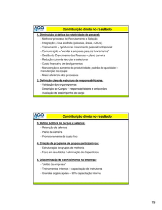 Contribuição direta no resultado
1. Diminuição drástica da rotatividade de pessoal:
   - Melhorar processo de Recrutamento e Seleção
   - Integração – boa acolhida (pessoas, áreas, cultura)
   - Treinamento – oportunizar crescimento pessoal/profissional
   - Comunicação – “vender a empresa para os funcionários”
   - Gestão do Crescimento das Pessoas – plano carreira
   - Redução custo de recrutar e selecionar
   - Custo financeiro de desligamentos
   - Manutenção e aumento da produtividade; padrão de qualidade –
   manutenção da equipe
   - Maior eficiência dos processos

2. Definição clara da estrutura de responsabilidades:
   - Validação dos organogramas
   - Descrição de Cargos – responsabilidades e atribuições
   - Avaliação de desempenho do cargo




                         Contribuição direta no resultado

3. Definir política de cargos e salários:
   - Retenção de talentos
   - Plano de carreira
   - Provisionamento de custo fixo

4. Criação de programa de grupos participativos:
   - Estruturação de grupos de melhoria
   - Foco em resultados / eliminação de disperdícios

5. Disseminação de conhecimento na empresa:
   - “Jeitão da empresa”
   - Treinamentos internos – capacitação de instrutores
   - Grandes organizações – 90% capacitação interna




                                                                    19
 