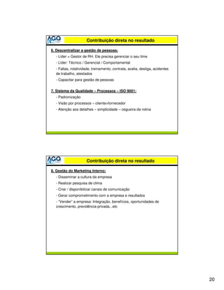 Contribuição direta no resultado

6. Descentralizar a gestão de pessoas:
  - Líder = Gestor de RH. Ele precisa gerenciar o seu time
  - Líder: Técnico / Gerencial / Comportamental
  - Faltas, rotatividade, treinamento, contrata, avalia, desliga, acidentes
  de trabalho, atestados
  - Capacitar para gestão de pessoas


7. Sistema da Qualidade – Processos – ISO 9001:
  - Padronização
  - Visão por processos – cliente>fornecedor
  - Atenção aos detalhes – simplicidade – cegueira da rotina




                     Contribuição direta no resultado

8. Gestão do Marketing Interno:
  - Disseminar a cultura da empresa
  - Realizar pesquisa de clima
  - Criar / disponibilizar canais de comunicação
  - Gerar comprometimento com a empresa e resultados
  - “Vender” a empresa: Integração, benefícios, oportunidades de
  crescimento, previdência privada...etc




                                                                              20
 