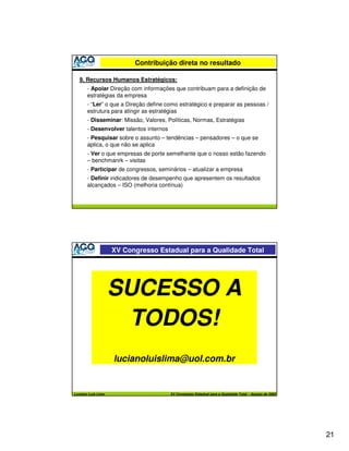 Contribuição direta no resultado

   9. Recursos Humanos Estratégicos:
       - Apoiar Direção com informações que contribuam para a definição de
       estratégias da empresa
       - “Ler” o que a Direção define como estratégico e preparar as pessoas /
       estrutura para atingir as estratégias
       - Disseminar: Missão, Valores, Políticas, Normas, Estratégias
       - Desenvolver talentos internos
       - Pesquisar sobre o assunto – tendências – pensadores – o que se
       aplica, o que não se aplica
       - Ver o que empresas de porte semelhante que o nosso estão fazendo
       – benchmanrk – visitas
       - Participar de congressos, seminários – atualizar a empresa
       - Definir indicadores de desempenho que apresentem os resultados
       alcançados – ISO (melhoria contínua)




                    XV Congresso Estadual para a Qualidade Total




                    SUCESSO A
                     TODOS!
                    lucianoluislima@uol.com.br


Luciano Luís Lima                        XV Congresso Estadual para a Qualidade Total – Agosto de 2005




                                                                                                         21
 